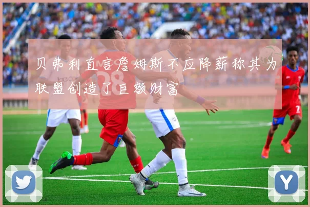 贝弗利直言詹姆斯不应降薪称其为联盟创造了巨额财富