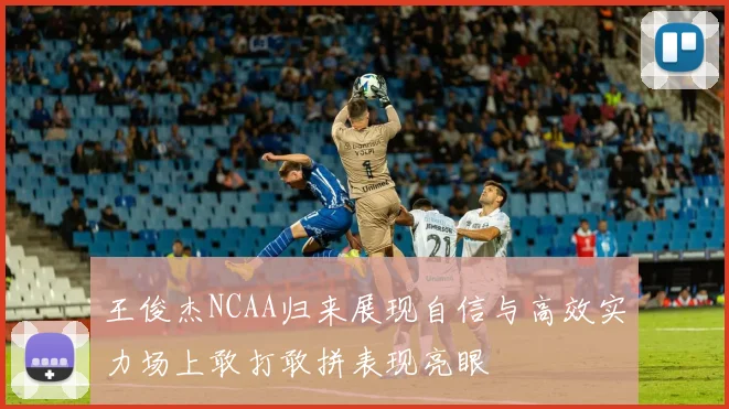 王俊杰NCAA归来展现自信与高效实力场上敢打敢拼表现亮眼