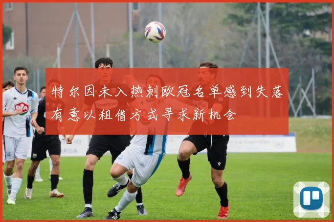 特尔因未入热刺欧冠名单感到失落有意以租借方式寻求新机会