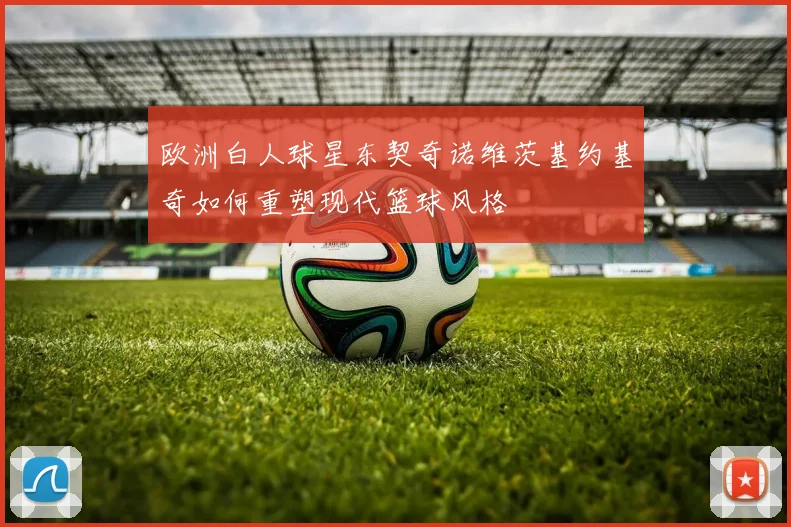 欧洲白人球星东契奇诺维茨基约基奇如何重塑现代篮球风格