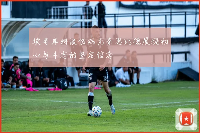 埃奇库姆谈伤病无奈恩比德展现初心与斗志的坚定信念