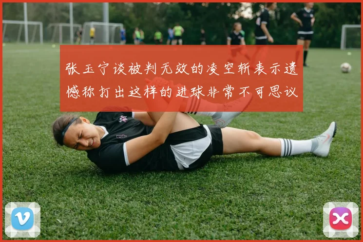 张玉宁谈被判无效的凌空斩表示遗憾称打出这样的进球非常不可思议