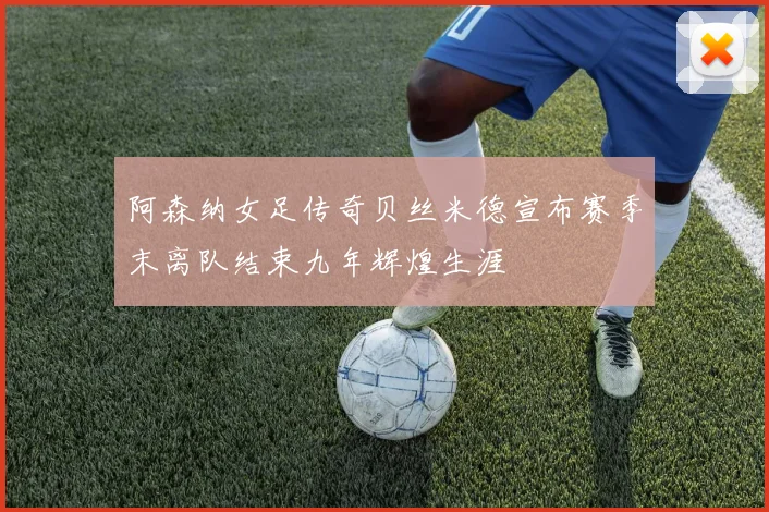 阿森纳女足传奇贝丝米德宣布赛季末离队结束九年辉煌生涯