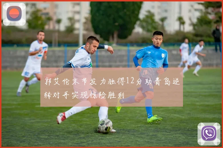 郭艾伦末节发力独得12分助青岛逆转对手实现惊险胜利