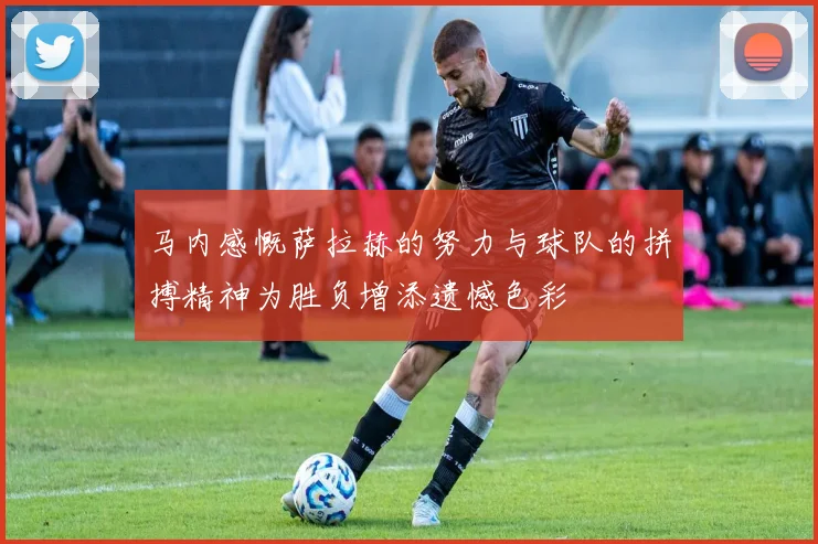 马内感慨萨拉赫的努力与球队的拼搏精神为胜负增添遗憾色彩