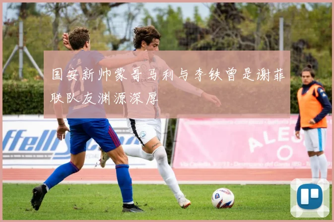 国安新帅蒙哥马利与李铁曾是谢菲联队友渊源深厚