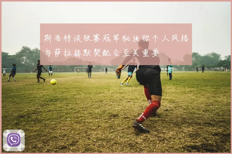 斯洛特谈联赛冠军秘诀称个人风格与萨拉赫默契配合至关重要