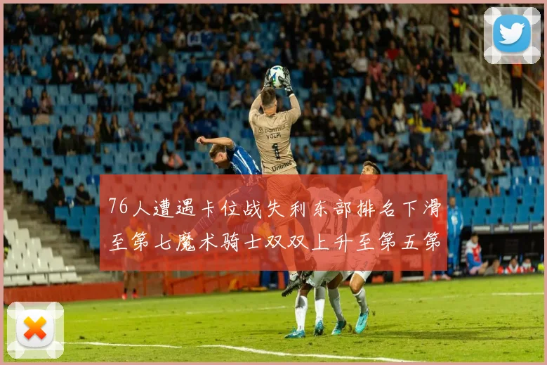 76人遭遇卡位战失利东部排名下滑至第七魔术骑士双双上升至第五第六位