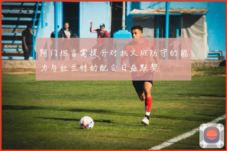 阿门坦言需提升对抗文班防守的能力与杜兰特的配合日益默契