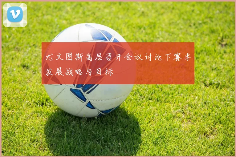 尤文图斯高层召开会议讨论下赛季发展战略与目标