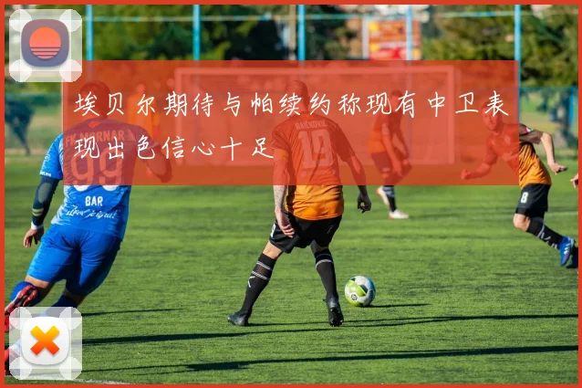 埃贝尔期待与帕续约称现有中卫表现出色信心十足