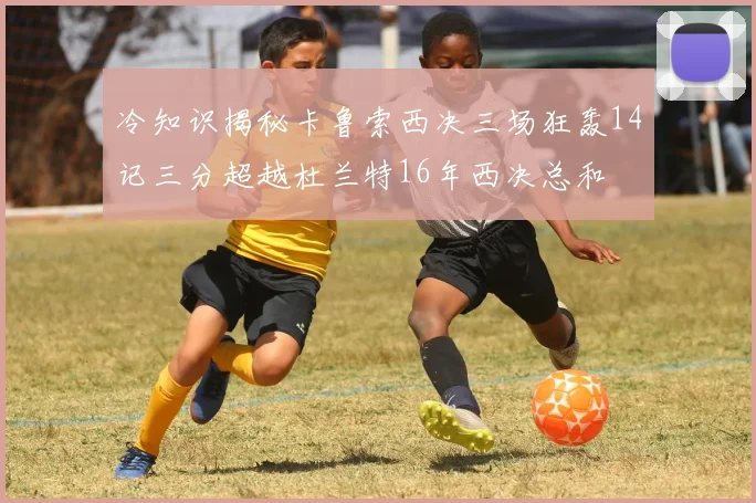 冷知识揭秘卡鲁索西决三场狂轰14记三分超越杜兰特16年西决总和