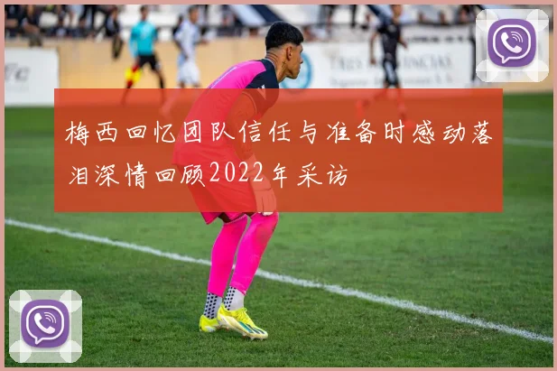 梅西回忆团队信任与准备时感动落泪深情回顾2022年采访