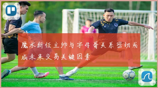 魔术新任主帅与字母哥关系密切或成未来交易关键因素
