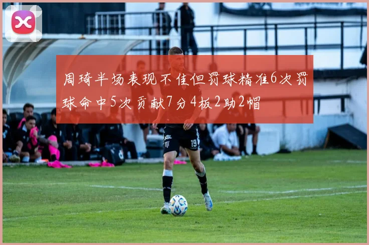 周琦半场表现不佳但罚球精准6次罚球命中5次贡献7分4板2助2帽